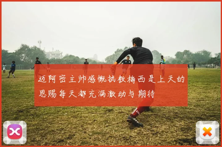 迈阿密主帅感慨执教梅西是上天的恩赐每天都充满激动与期待