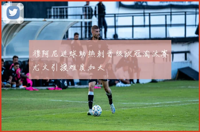 穆阿尼进球助热刺晋级欧冠淘汰赛尤文引援难度加大