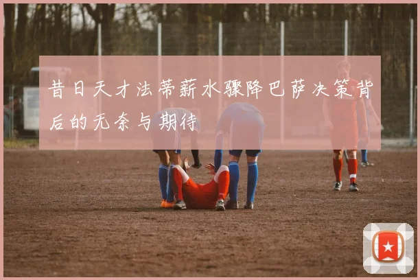 昔日天才法蒂薪水骤降巴萨决策背后的无奈与期待