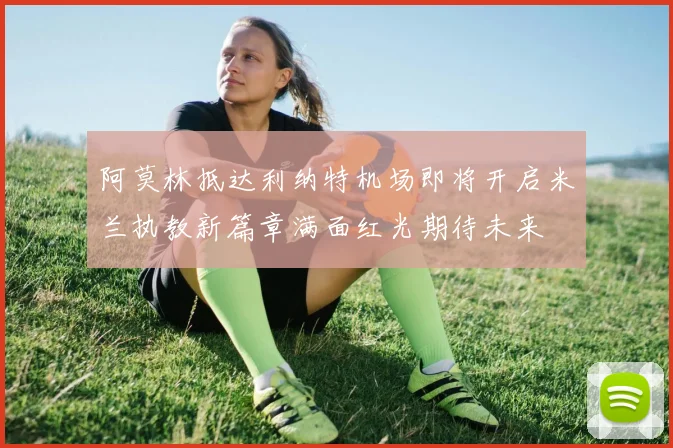 阿莫林抵达利纳特机场即将开启米兰执教新篇章满面红光期待未来
