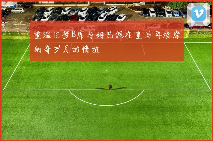 重温旧梦B席与姆巴佩在皇马再续摩纳哥岁月的情谊