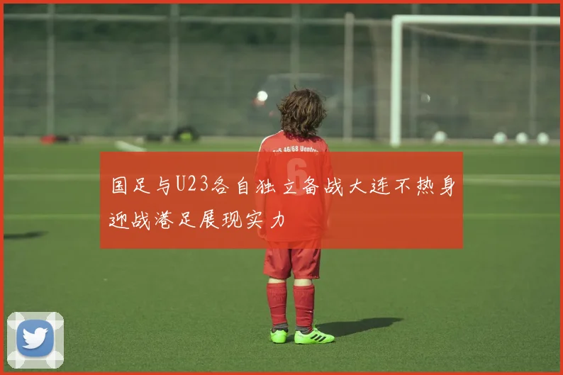 国足与U23各自独立备战大连不热身迎战港足展现实力