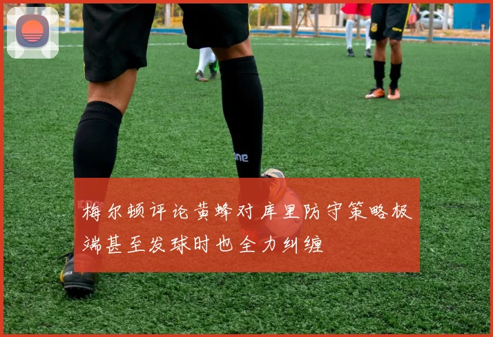 梅尔顿评论黄蜂对库里防守策略极端甚至发球时也全力纠缠