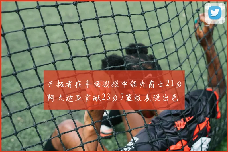 开拓者在半场战报中领先爵士21分阿夫迪亚贡献23分7篮板表现出色