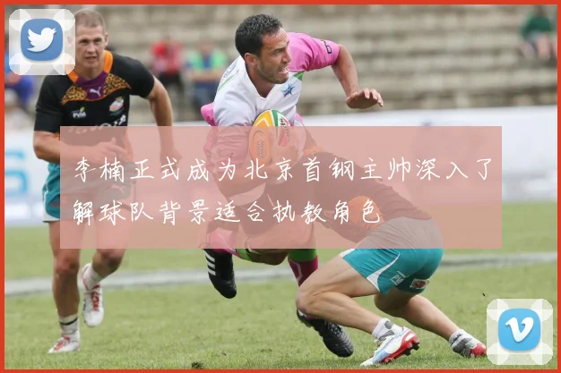李楠正式成为北京首钢主帅深入了解球队背景适合执教角色