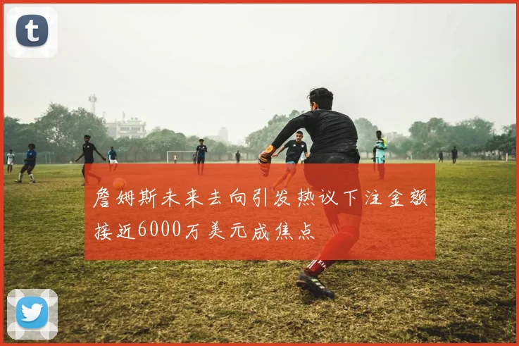 詹姆斯未来去向引发热议下注金额接近6000万美元成焦点