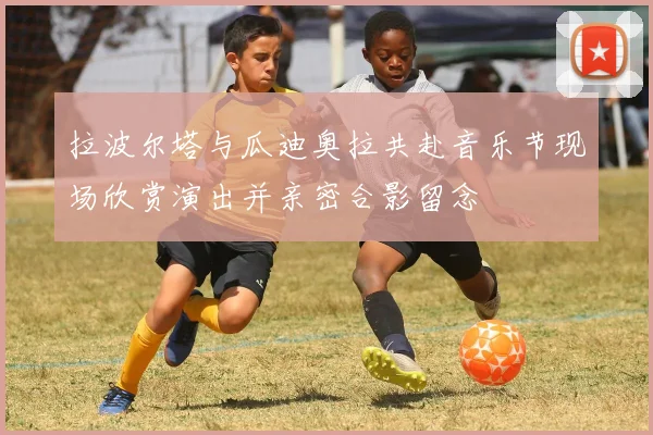 拉波尔塔与瓜迪奥拉共赴音乐节现场欣赏演出并亲密合影留念