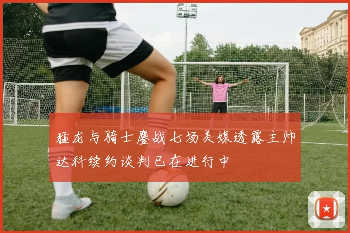 猛龙与骑士鏖战七场美媒透露主帅达科续约谈判已在进行中