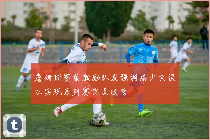詹姆斯赛前激励队友强调减少失误以实现系列赛完美收官