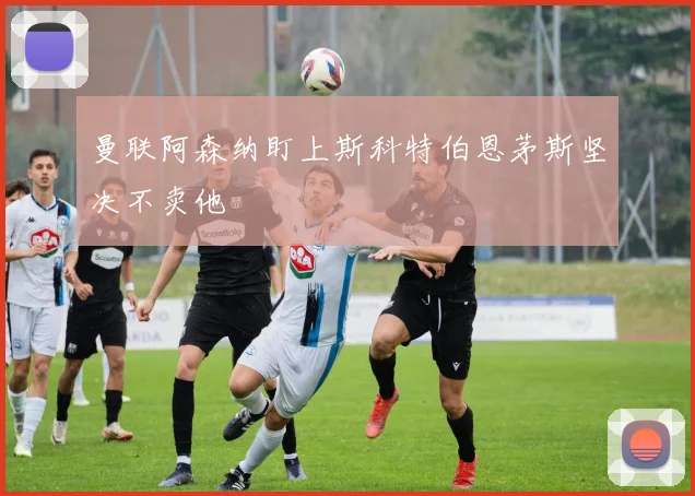 曼联阿森纳盯上斯科特伯恩茅斯坚决不卖他