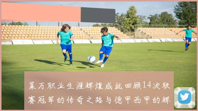 莱万职业生涯辉煌成就回顾14次联赛冠军的传奇之路与德甲西甲的辉煌历程