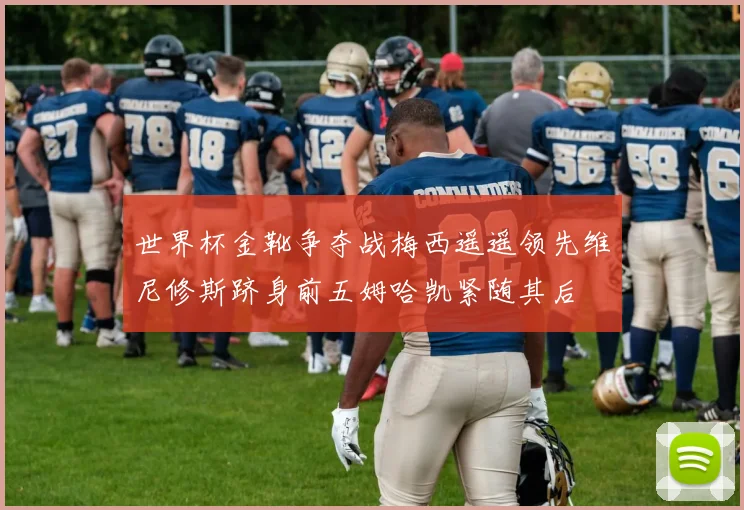 世界杯金靴争夺战梅西遥遥领先维尼修斯跻身前五姆哈凯紧随其后