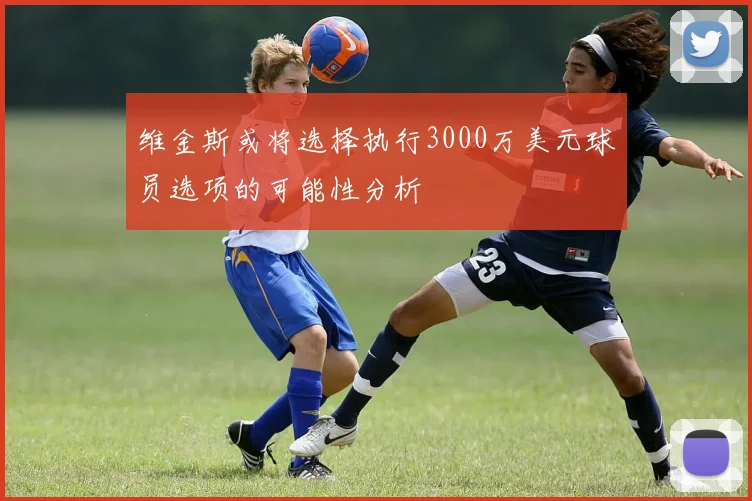 维金斯或将选择执行3000万美元球员选项的可能性分析
