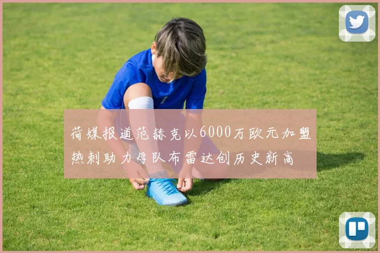 荷媒报道范赫克以6000万欧元加盟热刺助力母队布雷达创历史新高