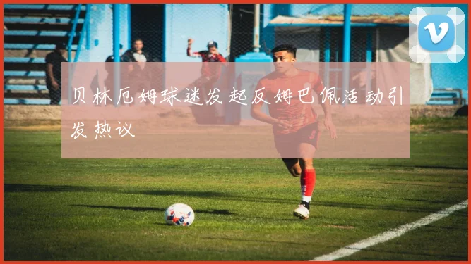贝林厄姆球迷发起反姆巴佩活动引发热议