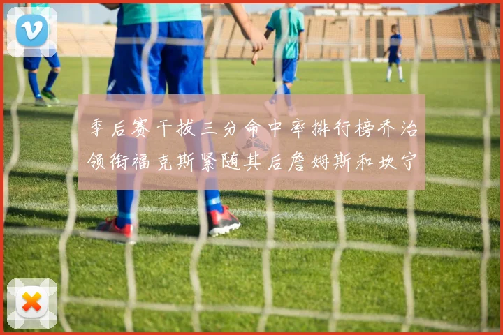 季后赛干拔三分命中率排行榜乔治领衔福克斯紧随其后詹姆斯和坎宁安表现不俗