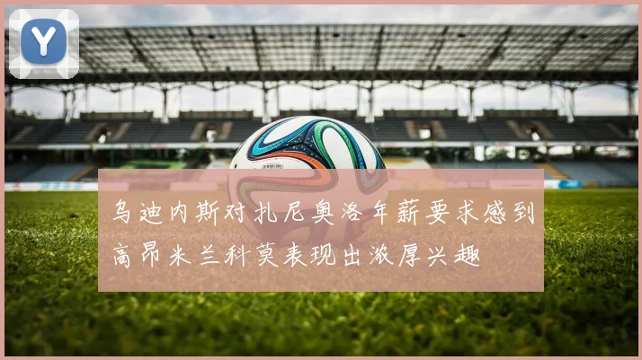 乌迪内斯对扎尼奥洛年薪要求感到高昂米兰科莫表现出浓厚兴趣