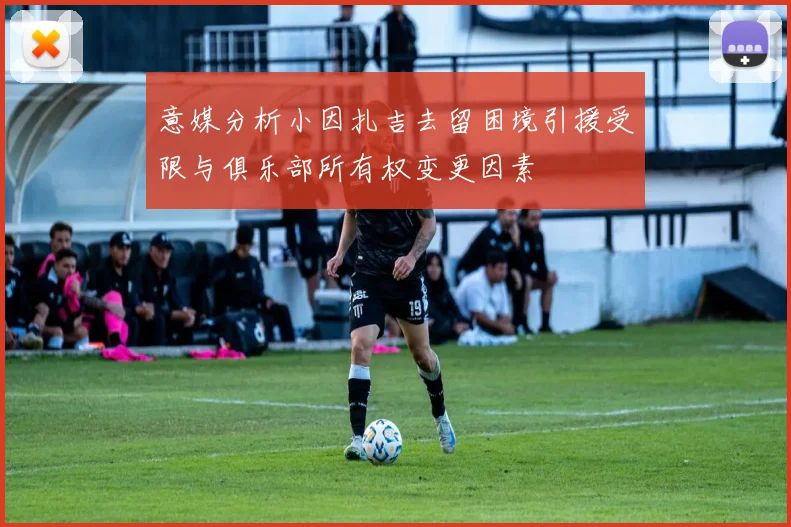 意媒分析小因扎吉去留困境引援受限与俱乐部所有权变更因素